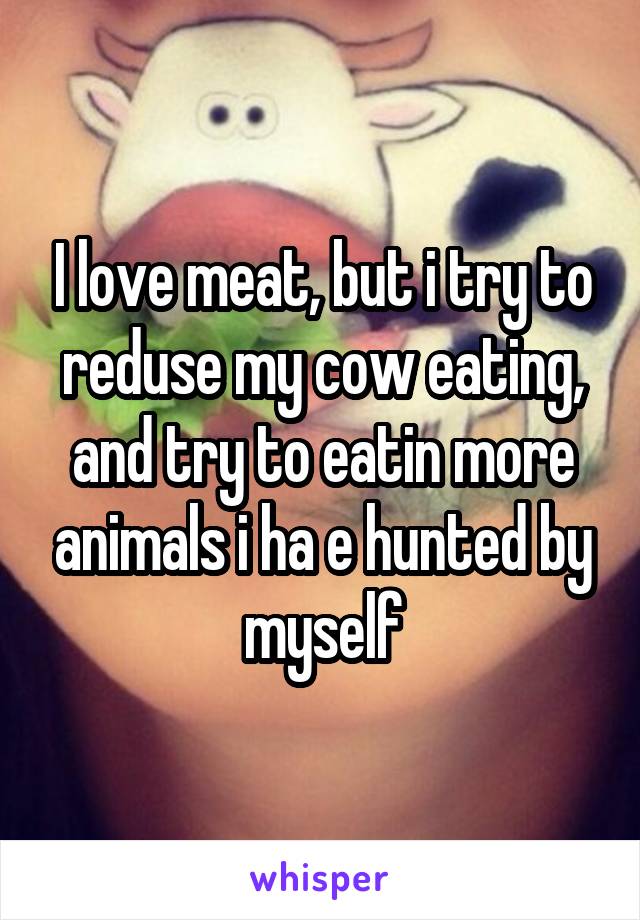 I love meat, but i try to reduse my cow eating, and try to eatin more animals i ha e hunted by myself