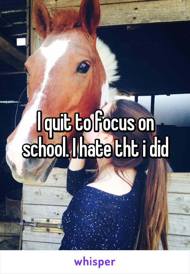 I quit to focus on school. I hate tht i did