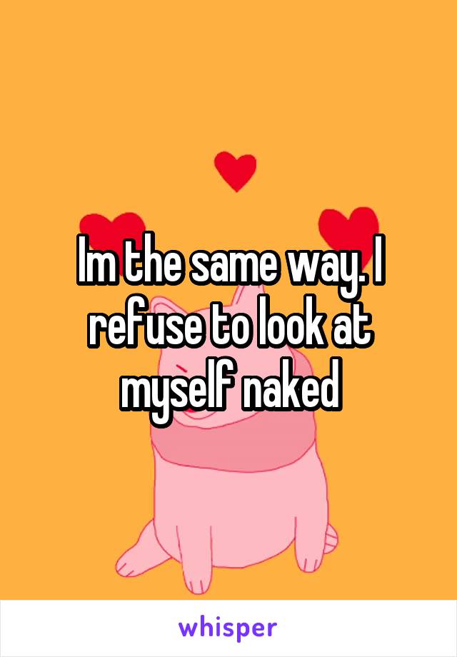 Im the same way. I refuse to look at myself naked