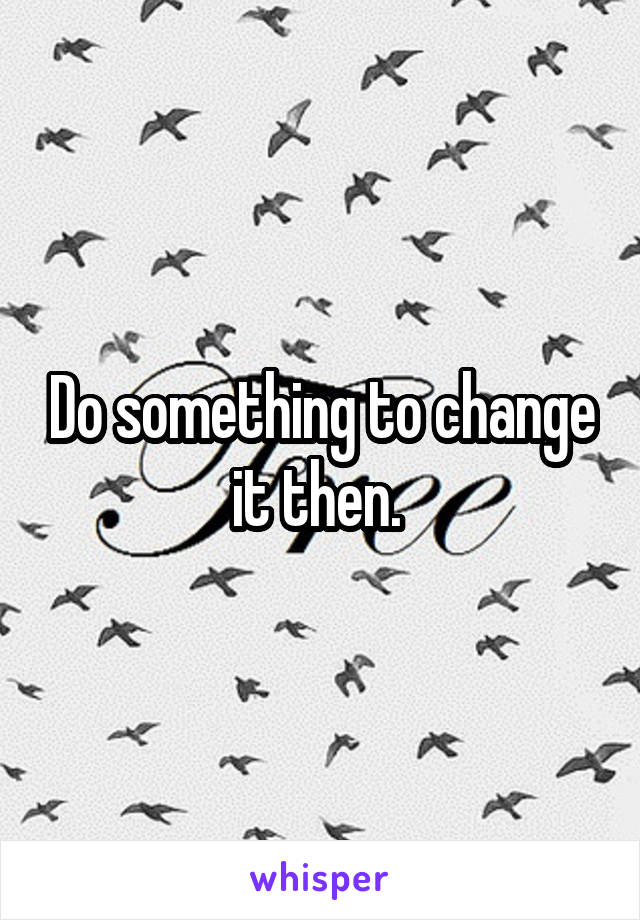 Do something to change it then. 