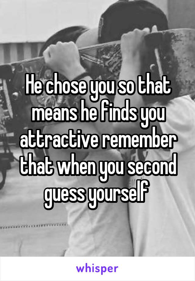 He chose you so that means he finds you attractive remember that when you second guess yourself 