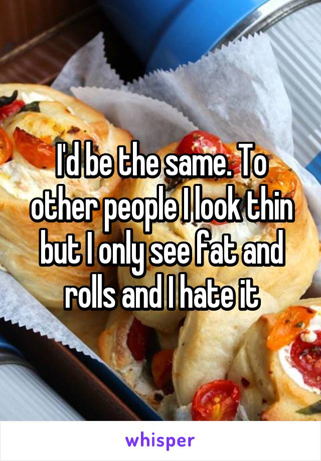 I'd be the same. To other people I look thin but I only see fat and rolls and I hate it