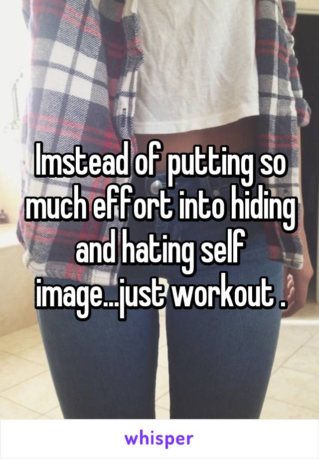 Imstead of putting so much effort into hiding and hating self image...just workout .