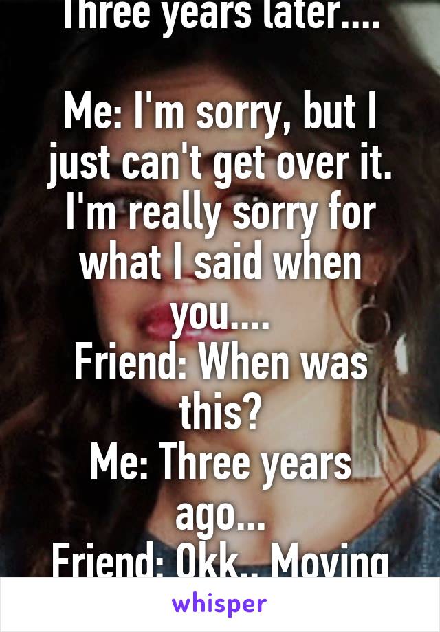 Three years later....

Me: I'm sorry, but I just can't get over it. I'm really sorry for what I said when you....
Friend: When was this?
Me: Three years ago...
Friend: Okk.. Moving on...