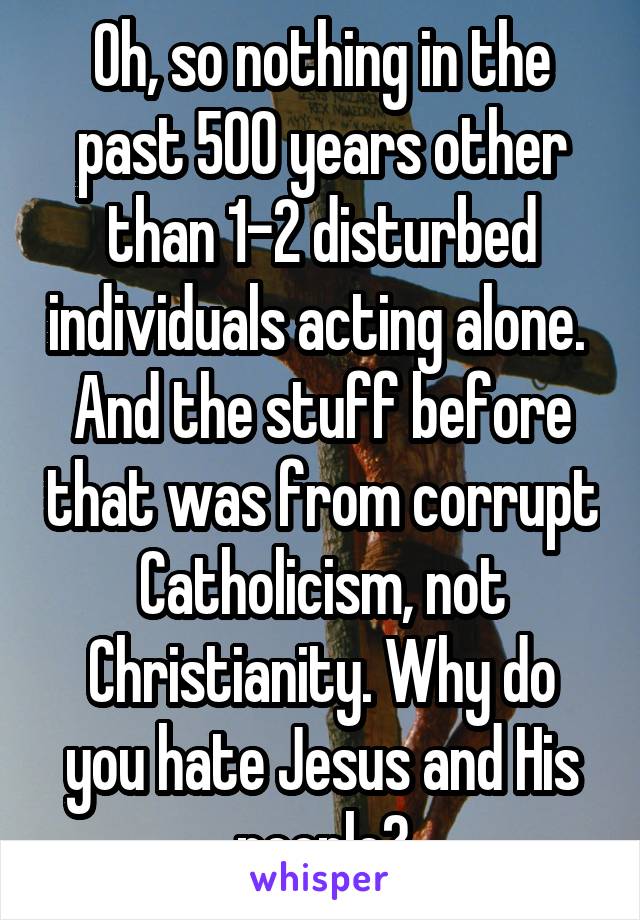 Oh, so nothing in the past 500 years other than 1-2 disturbed individuals acting alone.  And the stuff before that was from corrupt Catholicism, not Christianity. Why do you hate Jesus and His people?