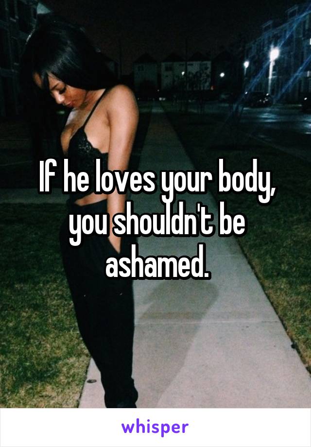 If he loves your body, you shouldn't be ashamed.