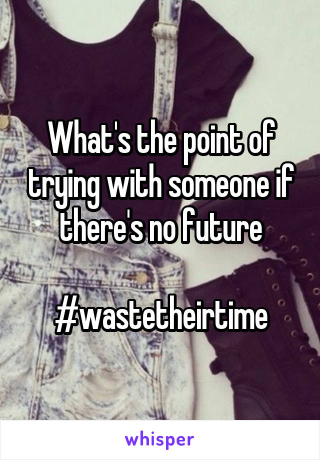 What's the point of trying with someone if there's no future

#wastetheirtime