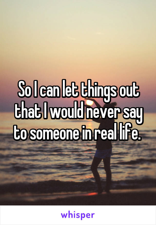 So I can let things out that I would never say to someone in real life. 