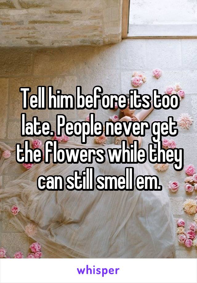 Tell him before its too late. People never get the flowers while they can still smell em.