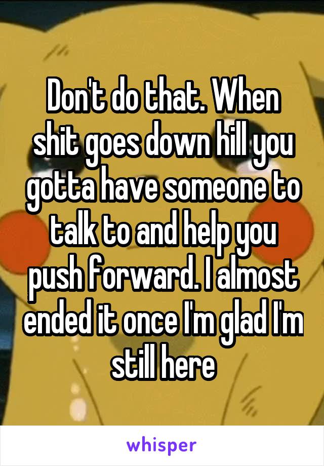 Don't do that. When shit goes down hill you gotta have someone to talk to and help you push forward. I almost ended it once I'm glad I'm still here