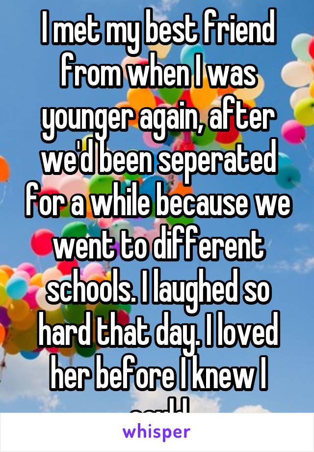 I met my best friend from when I was younger again, after we'd been seperated for a while because we went to different schools. I laughed so hard that day. I loved her before I knew I could