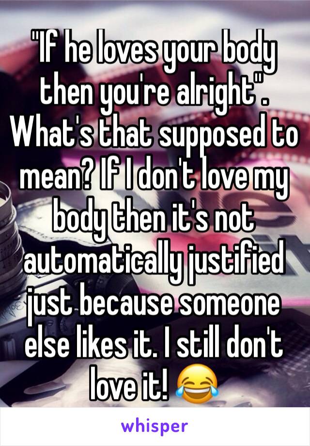 "If he loves your body then you're alright". What's that supposed to mean? If I don't love my body then it's not automatically justified just because someone else likes it. I still don't love it! 😂