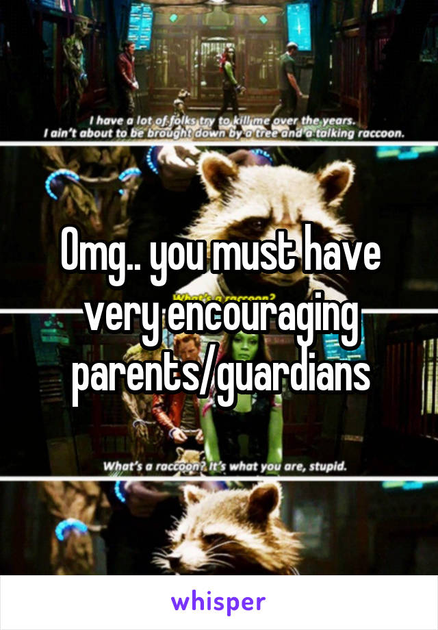 Omg.. you must have very encouraging parents/guardians