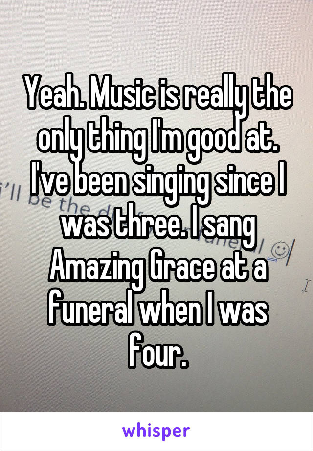 Yeah. Music is really the only thing I'm good at. I've been singing since I was three. I sang Amazing Grace at a funeral when I was four.