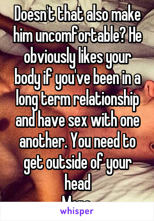Doesn't that also make him uncomfortable? He obviously likes your body if you've been in a long term relationship and have sex with one another. You need to get outside of your head
More.