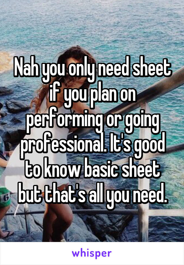 Nah you only need sheet if you plan on performing or going professional. It's good to know basic sheet but that's all you need.