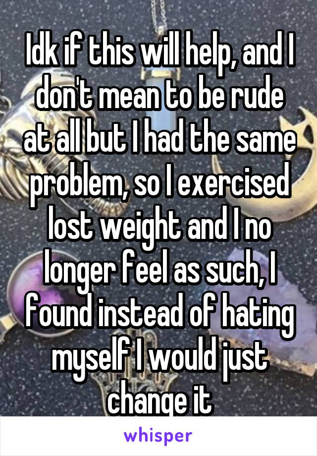Idk if this will help, and I don't mean to be rude at all but I had the same problem, so I exercised lost weight and I no longer feel as such, I found instead of hating myself I would just change it