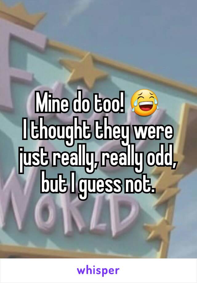 Mine do too! 😂
I thought they were just really, really odd, but I guess not.