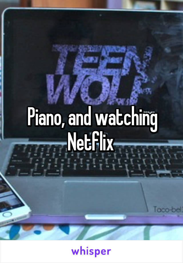 Piano, and watching Netflix 