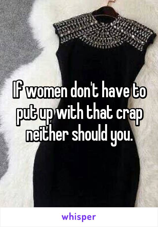 If women don't have to put up with that crap neither should you.