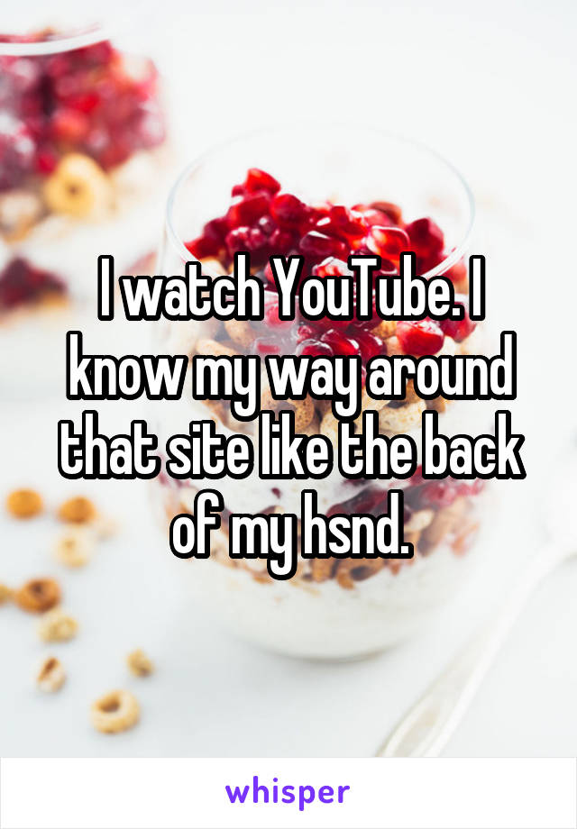 I watch YouTube. I know my way around that site like the back of my hsnd.