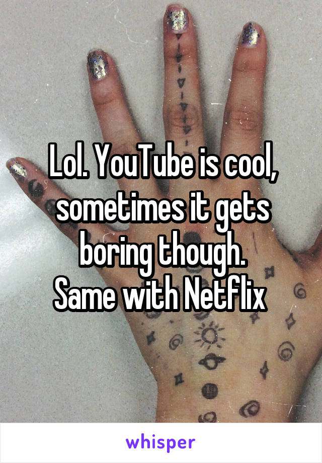 Lol. YouTube is cool, sometimes it gets boring though.
Same with Netflix 