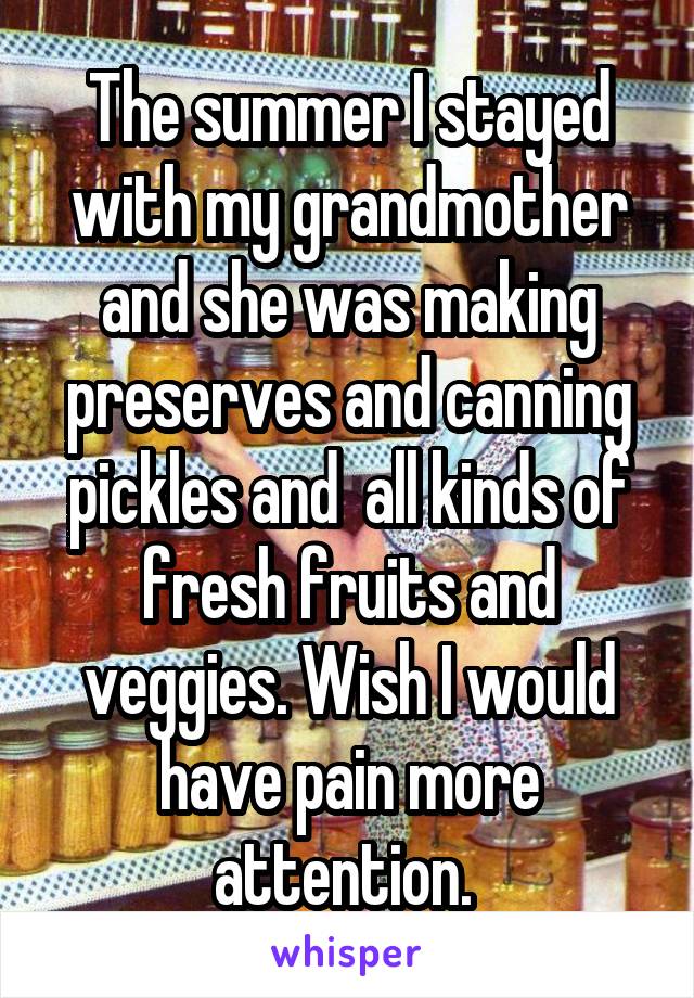 The summer I stayed with my grandmother and she was making preserves and canning pickles and  all kinds of fresh fruits and veggies. Wish I would have pain more attention. 