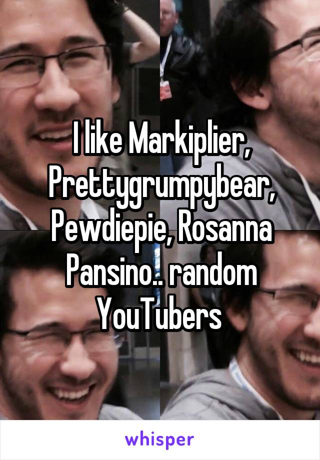 I like Markiplier, Prettygrumpybear, Pewdiepie, Rosanna Pansino.. random YouTubers 