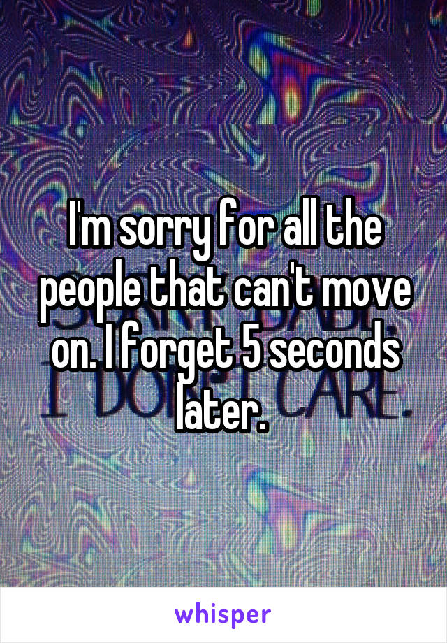I'm sorry for all the people that can't move on. I forget 5 seconds later. 