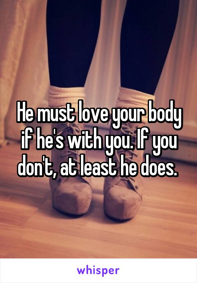 He must love your body if he's with you. If you don't, at least he does. 