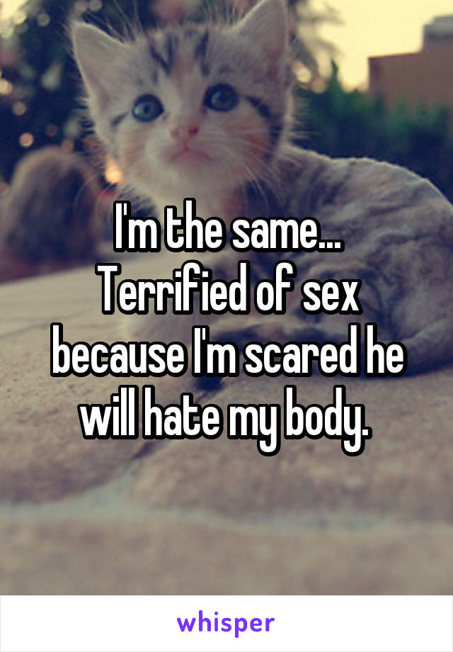 I'm the same...
Terrified of sex because I'm scared he will hate my body. 