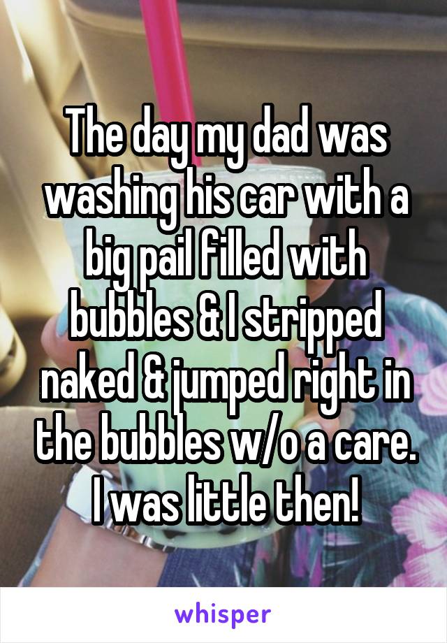 The day my dad was washing his car with a big pail filled with bubbles & I stripped naked & jumped right in the bubbles w/o a care. I was little then!