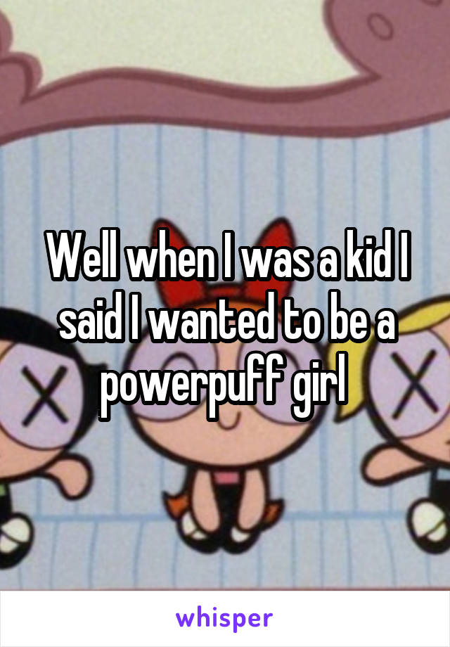 Well when I was a kid I said I wanted to be a powerpuff girl 