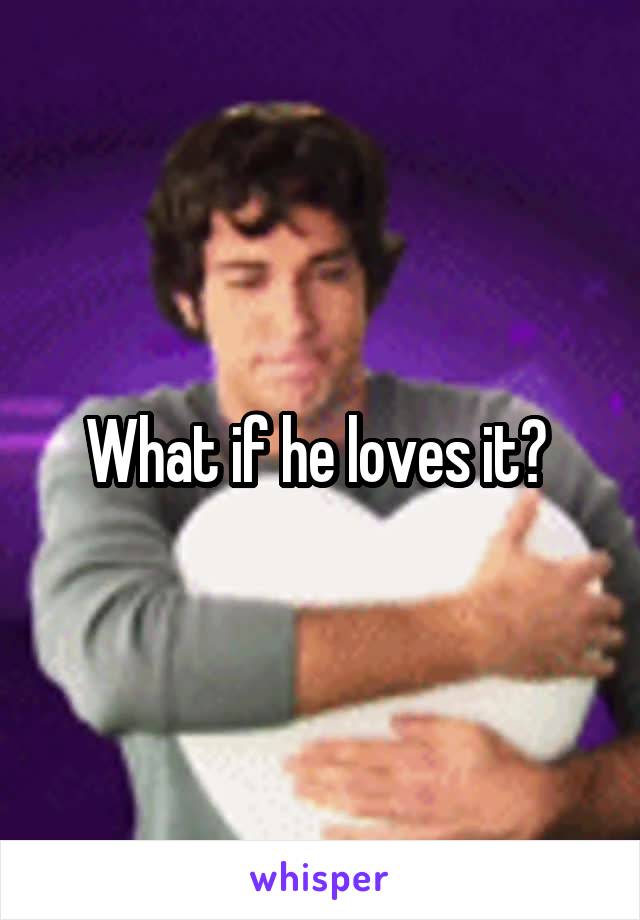 What if he loves it? 
