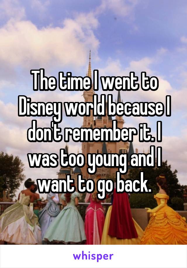 The time I went to Disney world because I don't remember it. I was too young and I want to go back.