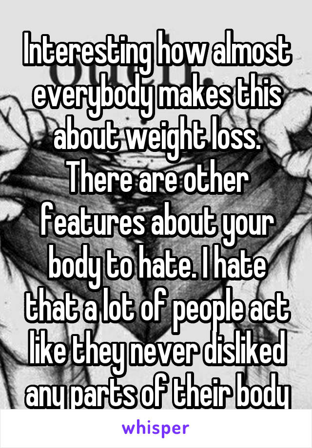 Interesting how almost everybody makes this about weight loss. There are other features about your body to hate. I hate that a lot of people act like they never disliked any parts of their body