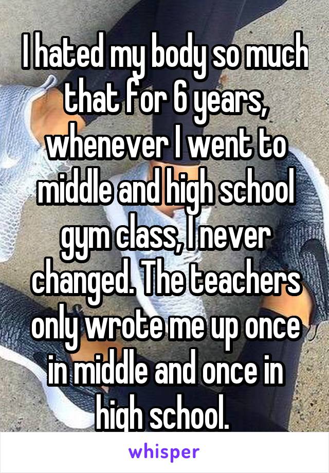 I hated my body so much that for 6 years, whenever I went to middle and high school gym class, I never changed. The teachers only wrote me up once in middle and once in high school. 