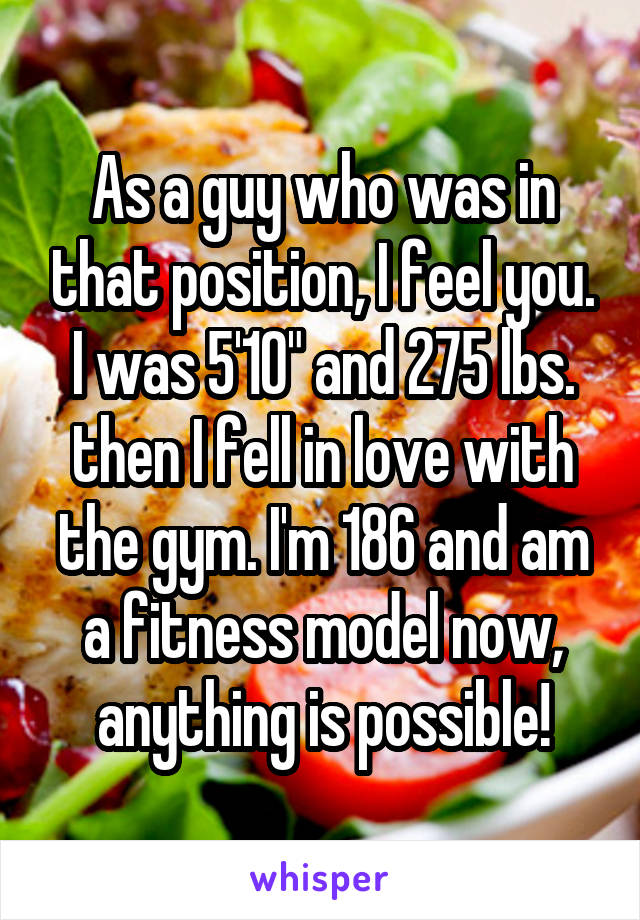 As a guy who was in that position, I feel you. I was 5'10" and 275 lbs. then I fell in love with the gym. I'm 186 and am a fitness model now, anything is possible!