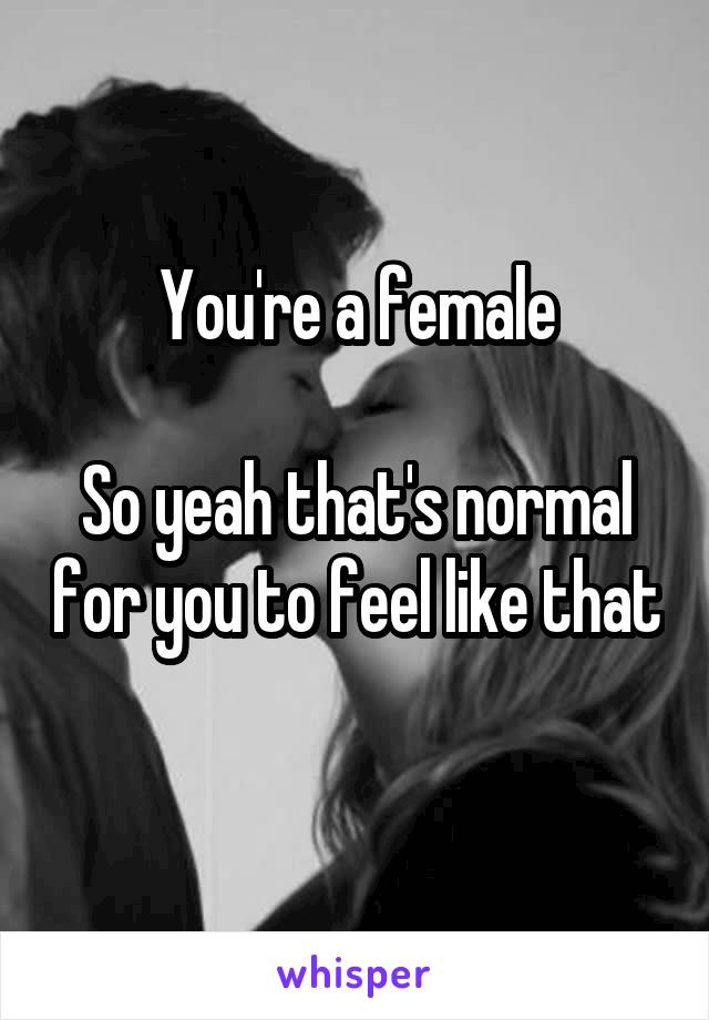 You're a female

So yeah that's normal for you to feel like that 