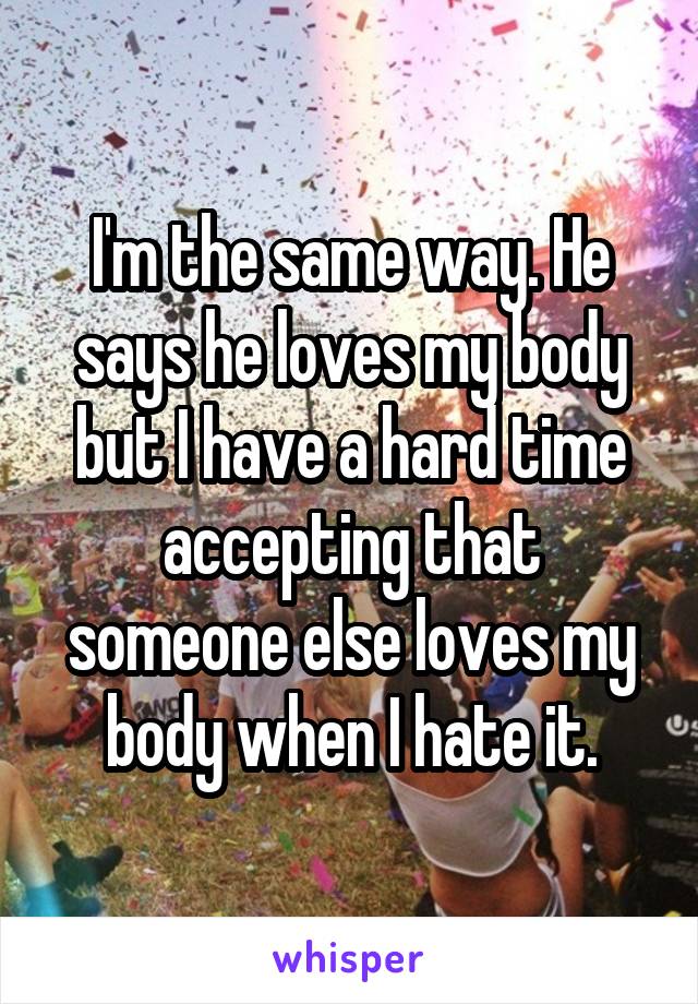 I'm the same way. He says he loves my body but I have a hard time accepting that someone else loves my body when I hate it.