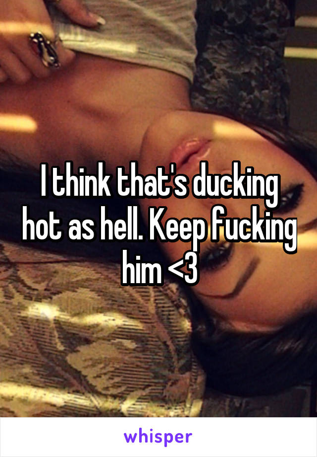 I think that's ducking hot as hell. Keep fucking him <3