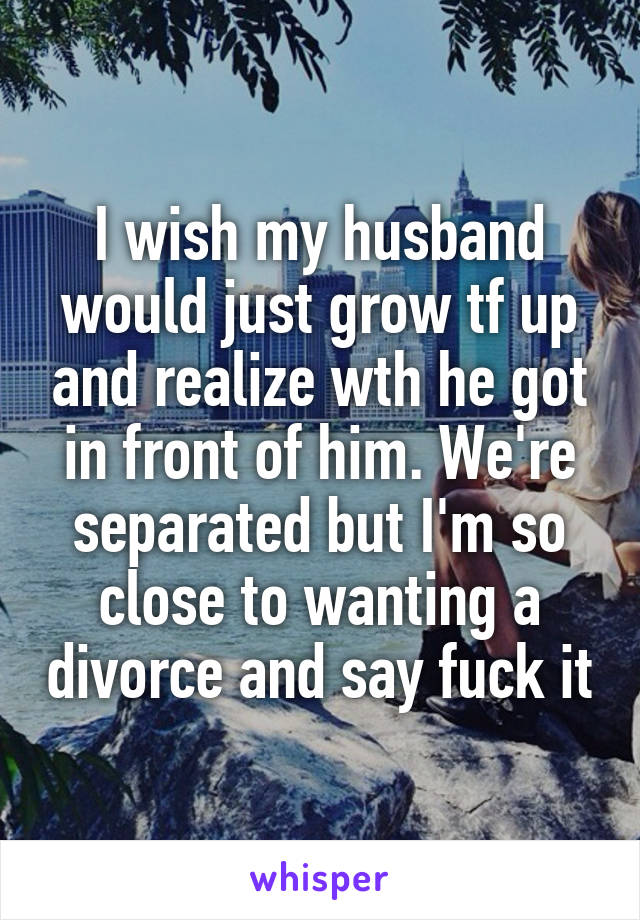 I wish my husband would just grow tf up and realize wth he got in front of him. We're separated but I'm so close to wanting a divorce and say fuck it