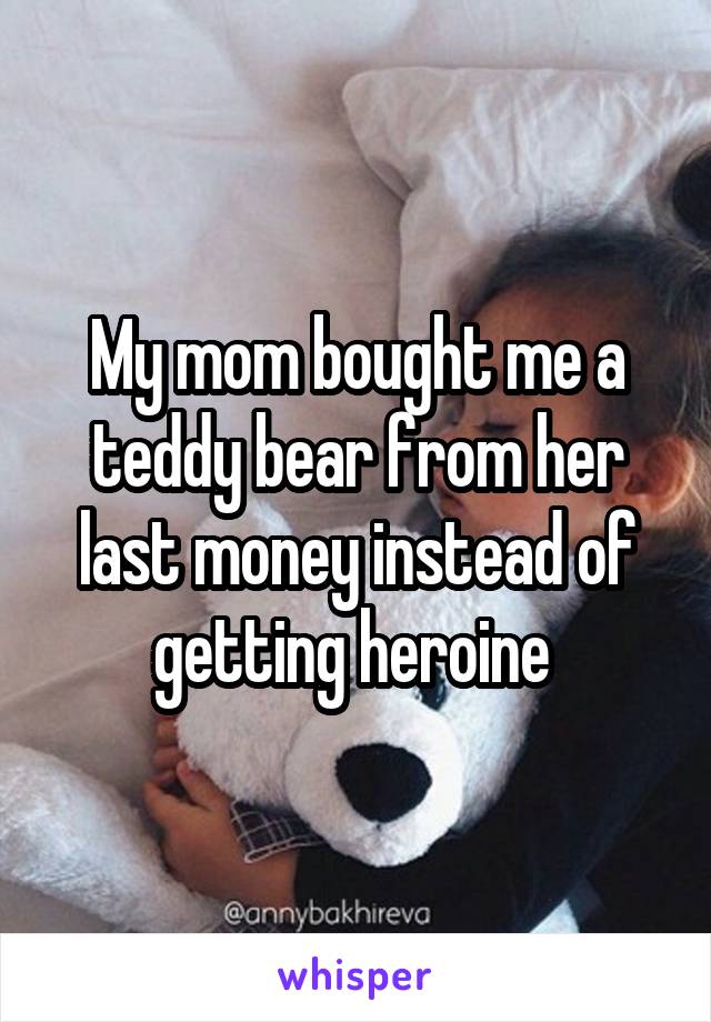 My mom bought me a teddy bear from her last money instead of getting heroine 