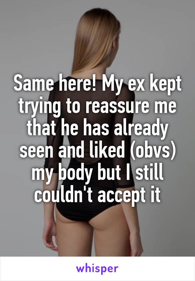 Same here! My ex kept trying to reassure me that he has already seen and liked (obvs) my body but I still couldn't accept it