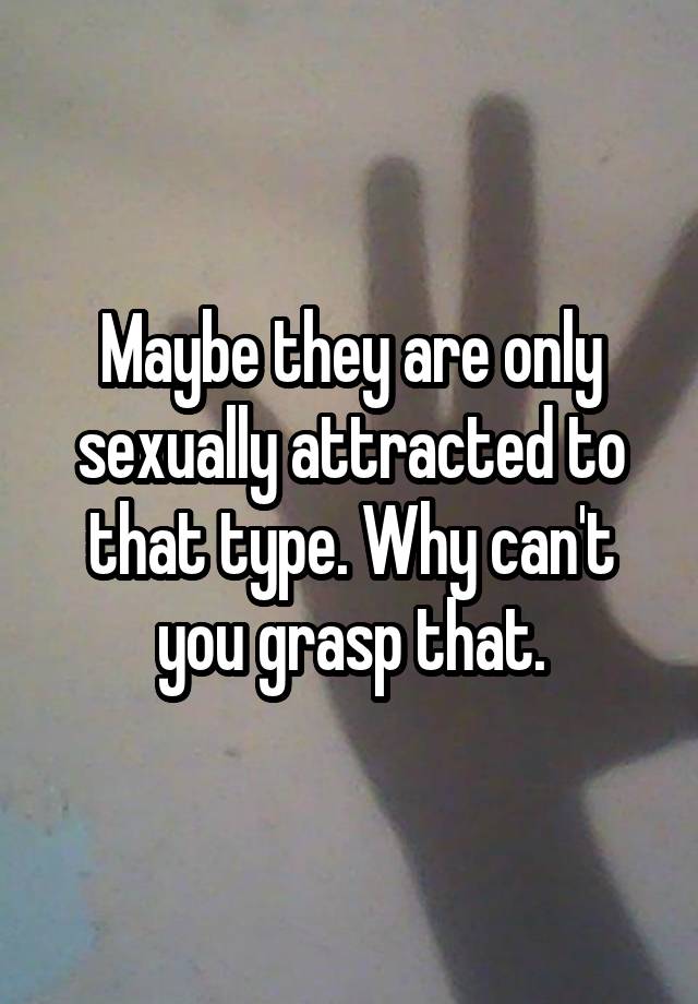 Maybe They Are Only Sexually Attracted To That Type Why Can T You Grasp That