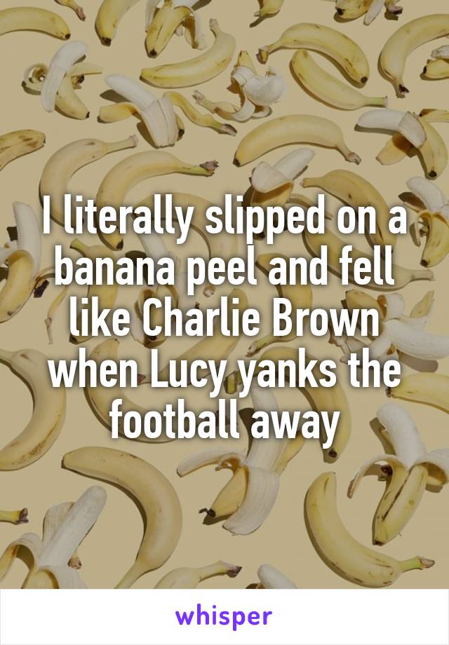 I literally slipped on a banana peel and fell like Charlie Brown when Lucy yanks the football away