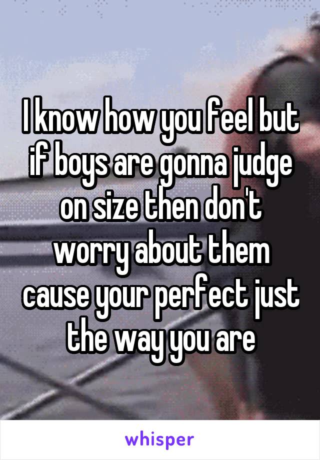 I know how you feel but if boys are gonna judge on size then don't worry about them cause your perfect just the way you are