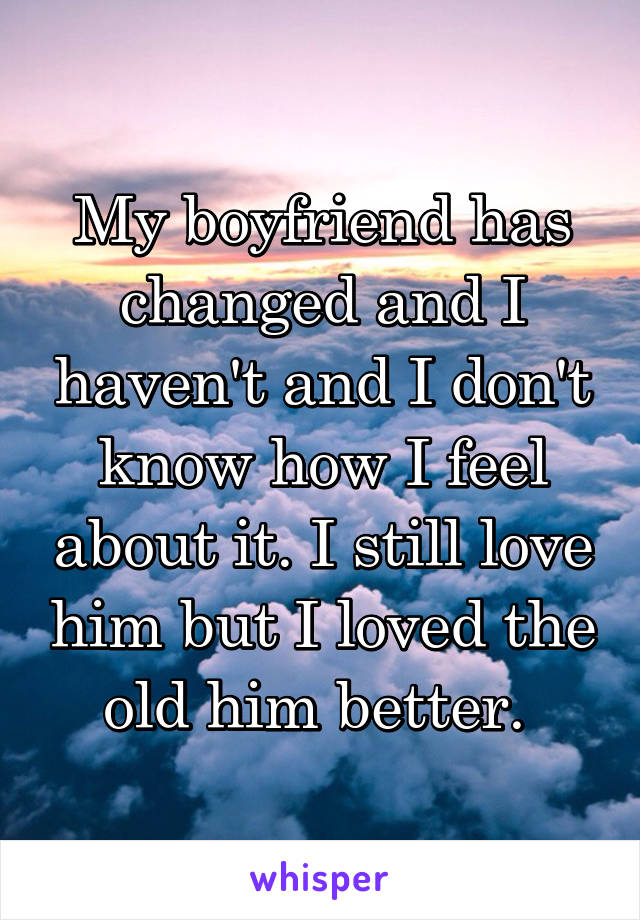 My boyfriend has changed and I haven't and I don't know how I feel about it. I still love him but I loved the old him better. 