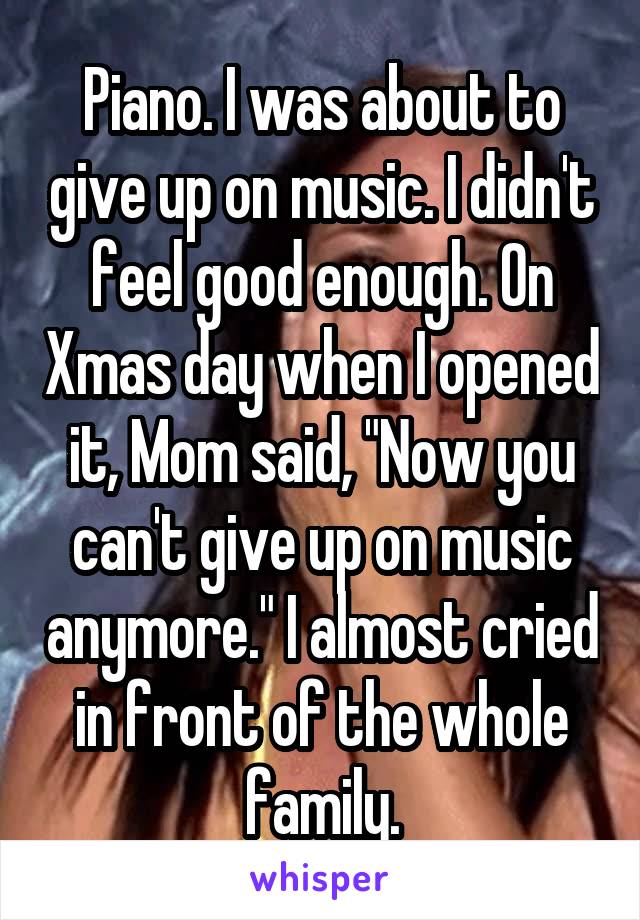 Piano. I was about to give up on music. I didn't feel good enough. On Xmas day when I opened it, Mom said, "Now you can't give up on music anymore." I almost cried in front of the whole family.