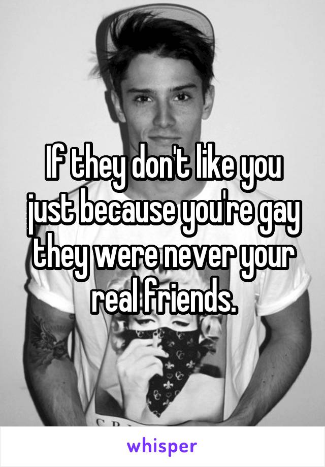 If they don't like you just because you're gay they were never your real friends.